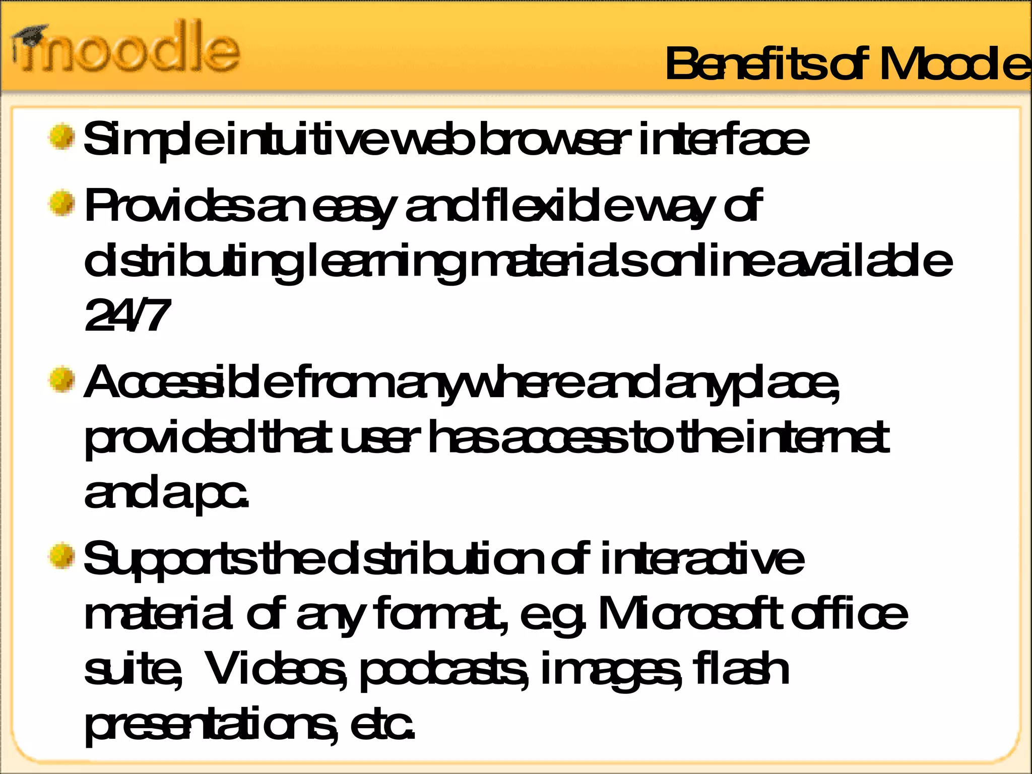 Benefits of Moodle Simple intuitive web browser interface  Provides an easy and flexible way of distributing learning materials online available 24/7 Accessible from anywhere and anyplace, provided that user has access to the internet and a pc. Supports the distribution of interactive material of any format, e.g. Microsoft office suite,  Videos, podcasts, images, flash presentations, etc. 