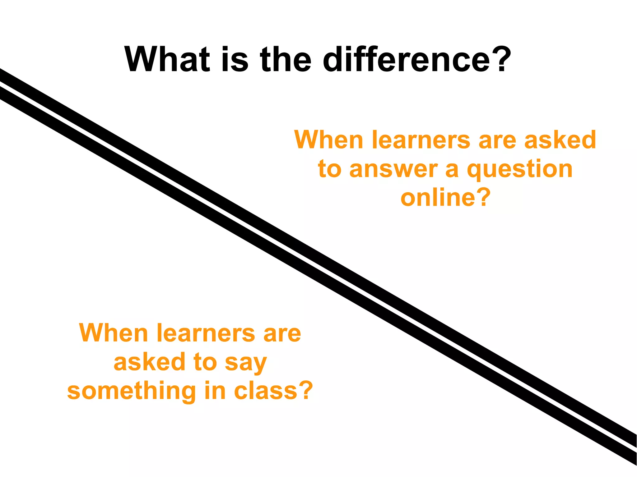 What is the difference?
When learners are
asked to say
something in class?
When learners are asked
to answer a question
online?
 