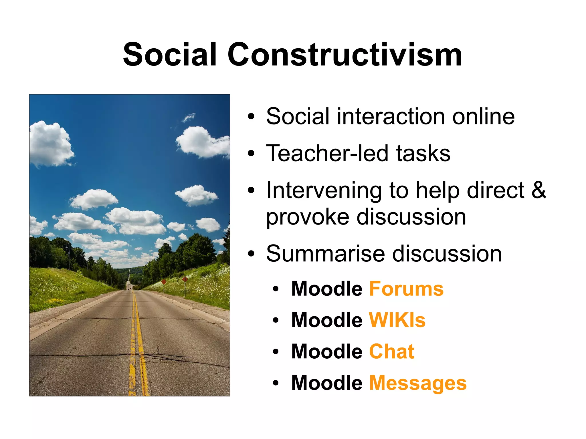 Social Constructivism
● Social interaction online
● Teacher-led tasks
● Intervening to help direct &
provoke discussion
● Summarise discussion
● Moodle Forums
● Moodle WIKIs
● Moodle Chat
● Moodle Messages
 
