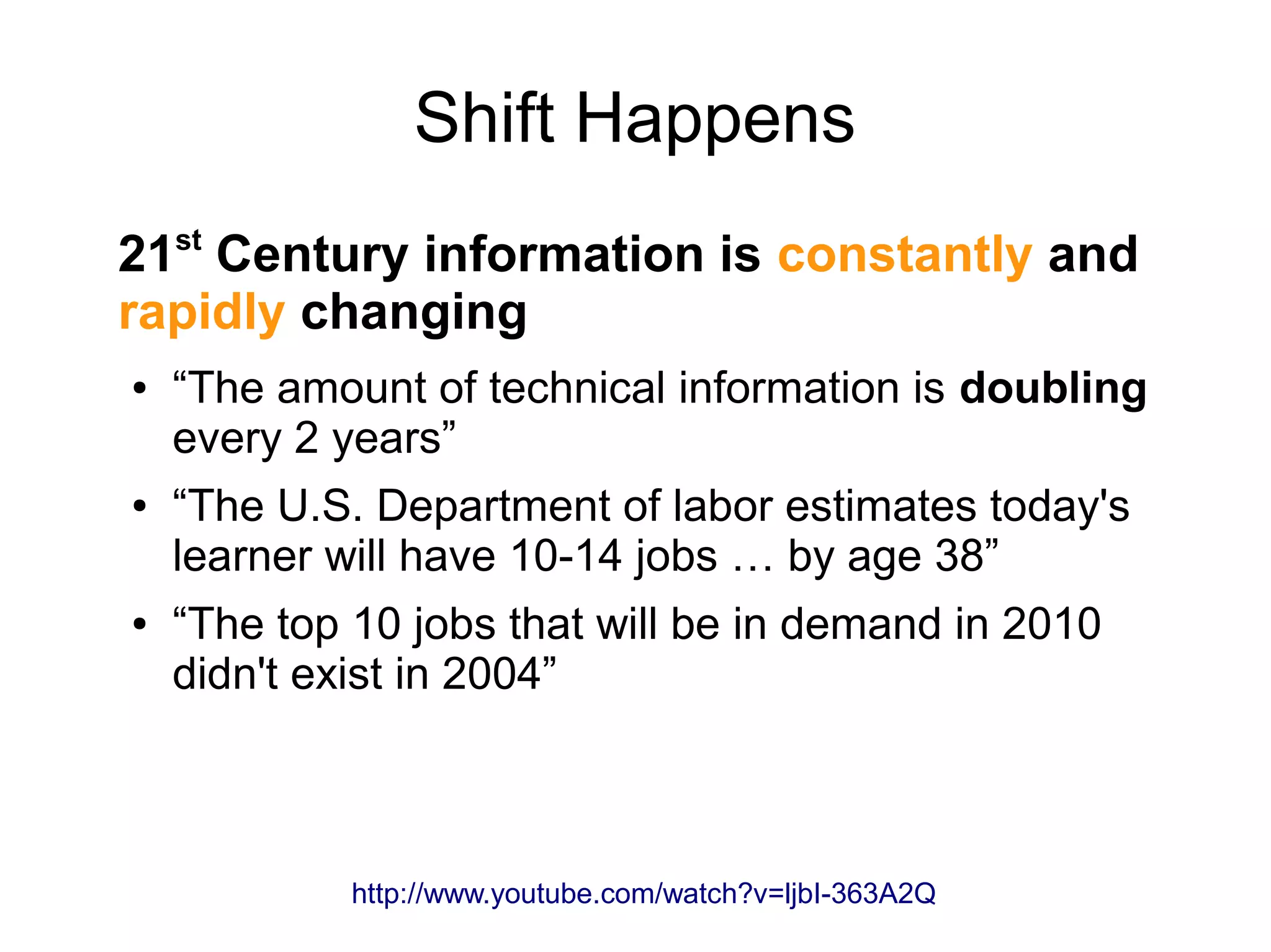 Shift Happens
21st
Century information is constantly and
rapidly changing
● “The amount of technical information is doubling
every 2 years”
● “The U.S. Department of labor estimates today's
learner will have 10-14 jobs … by age 38”
● “The top 10 jobs that will be in demand in 2010
didn't exist in 2004”
http://www.youtube.com/watch?v=ljbI-363A2Q
 