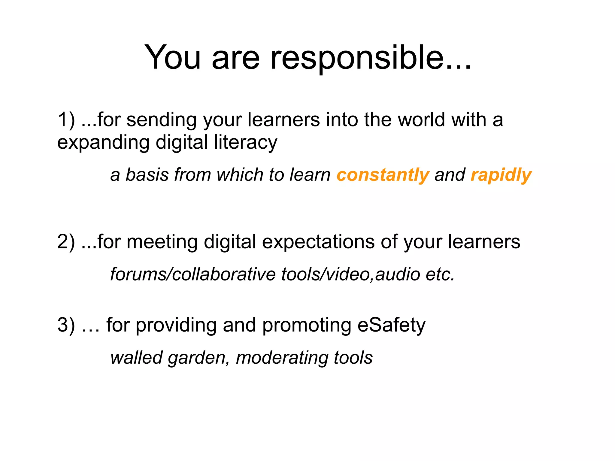 You are responsible...
1) ...for sending your learners into the world with a
expanding digital literacy
a basis from which to learn constantly and rapidly
2) ...for meeting digital expectations of your learners
forums/collaborative tools/video,audio etc.
3) … for providing and promoting eSafety
walled garden, moderating tools
 
