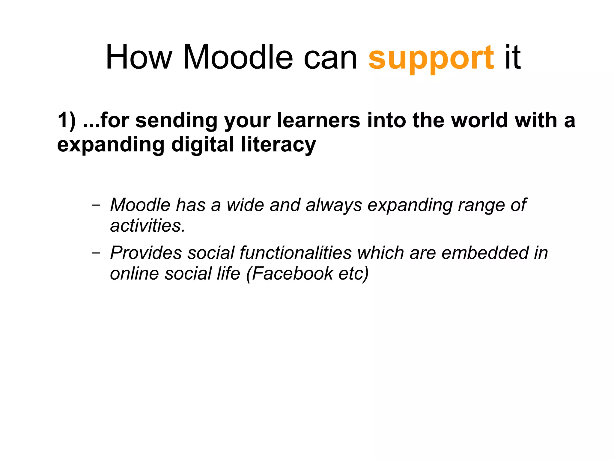 How Moodle can support it
1) ...for sending your learners into the world with a
expanding digital literacy
– Moodle has a wide and always expanding range of
activities.
– Provides social functionalities which are embedded in
online social life (Facebook etc)
 