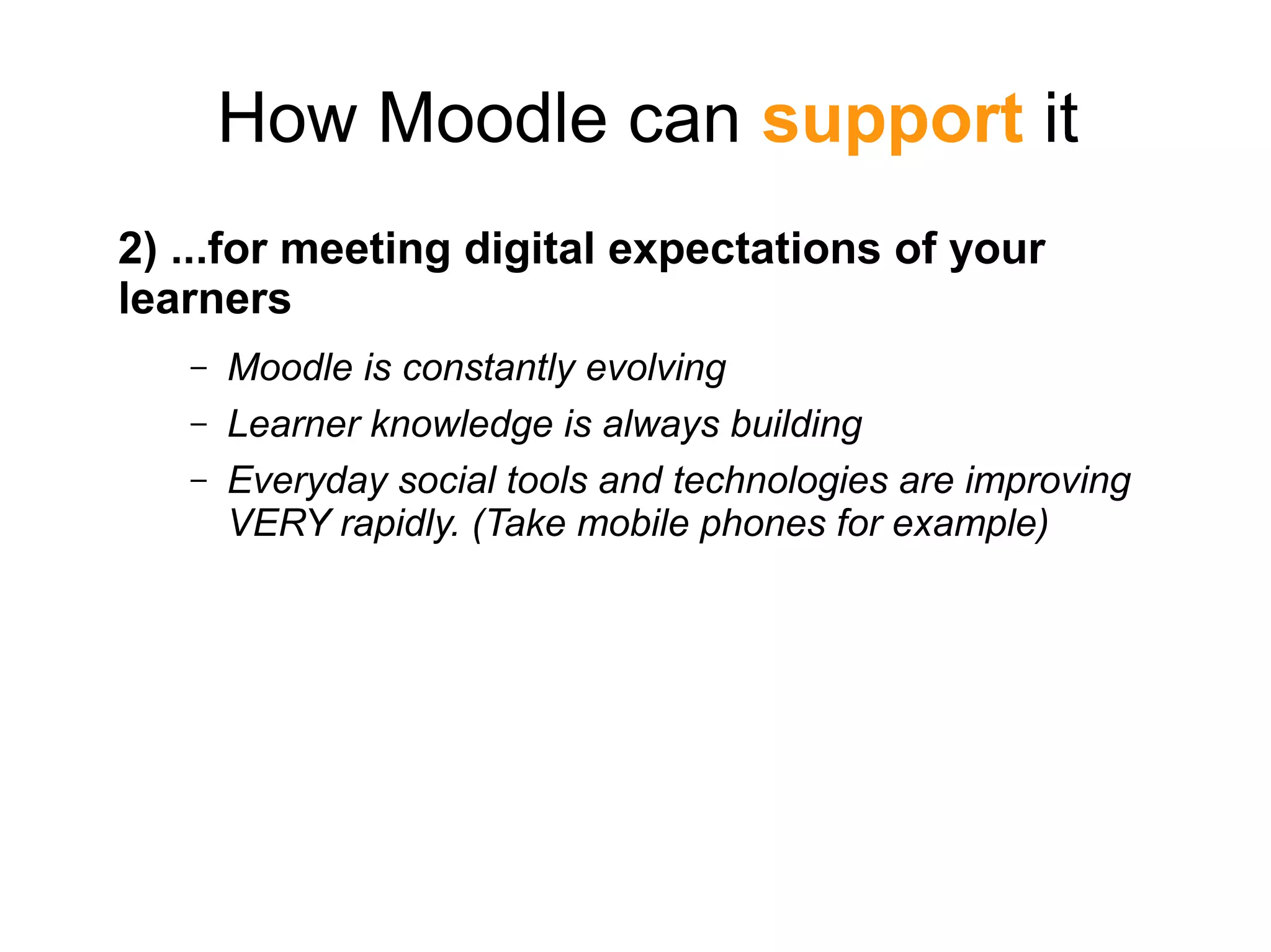 How Moodle can support it
2) ...for meeting digital expectations of your
learners
– Moodle is constantly evolving
– Learner knowledge is always building
– Everyday social tools and technologies are improving
VERY rapidly. (Take mobile phones for example)
 