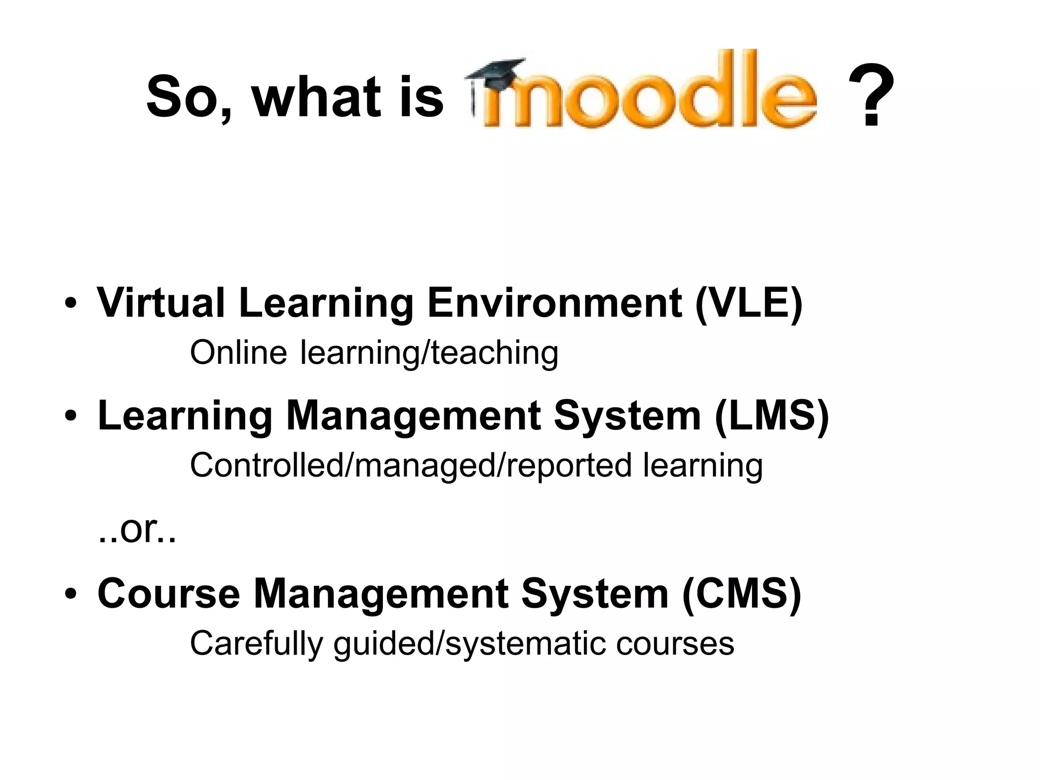 So, what is
● Virtual Learning Environment (VLE)
Online learning/teaching
● Learning Management System (LMS)
Controlled/managed/reported learning
..or..
● Course Management System (CMS)
Carefully guided/systematic courses
?
 