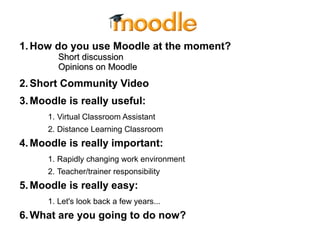 1.How do you use Moodle at the moment?
Short discussionShort discussion
Opinions on MoodleOpinions on Moodle
2.Short Community Video
3.Moodle is really useful:
1. Virtual Classroom Assistant
2. Distance Learning Classroom
4.Moodle is really important:
1. Rapidly changing work environment
2. Teacher/trainer responsibility
5.Moodle is really easy:
1. Let's look back a few years...
6.What are you going to do now?
 