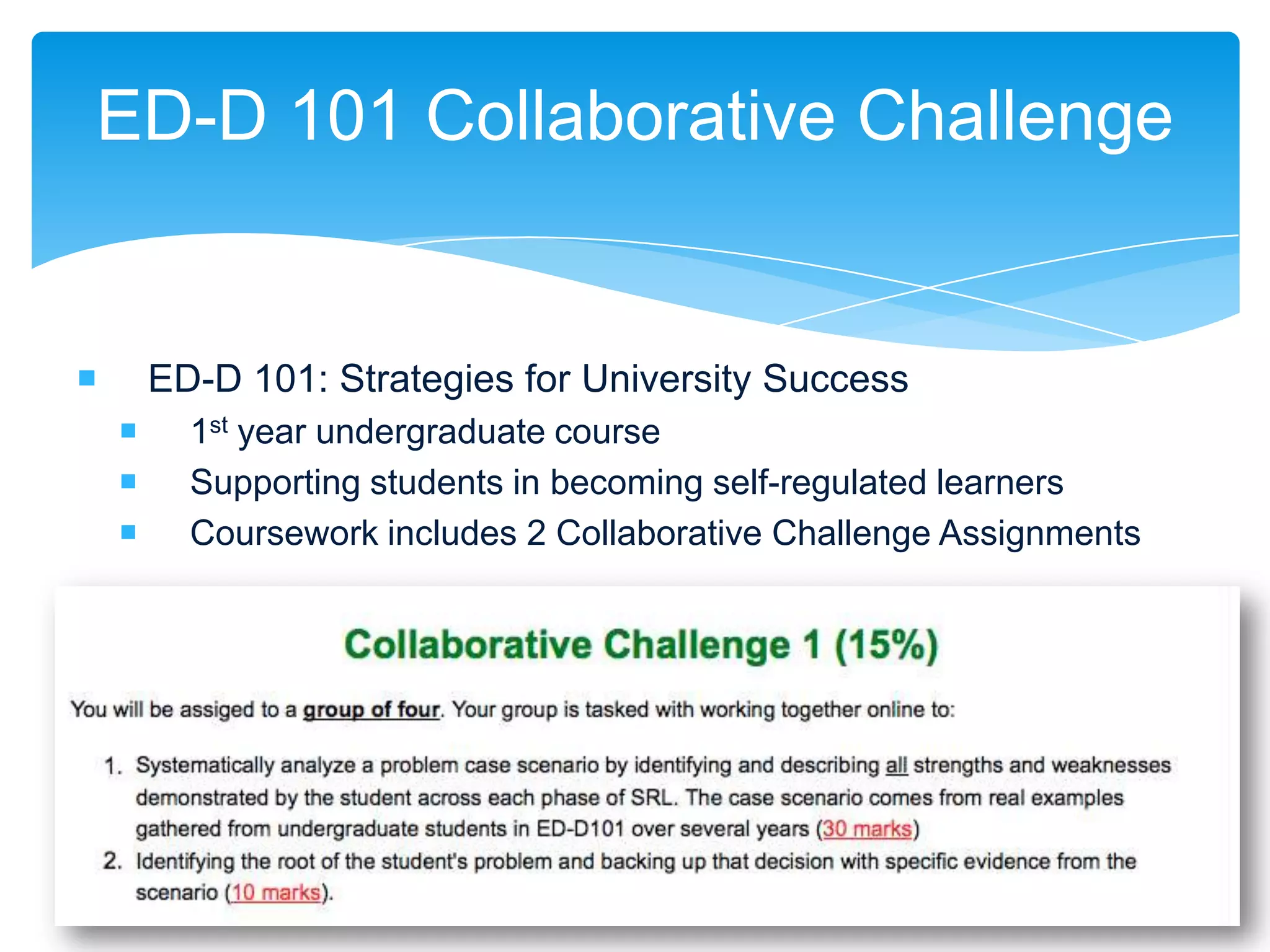 ED-D 101 Collaborative Challenge


       ED-D 101: Strategies for University Success
         1st year undergraduate course
         Supporting students in becoming self-regulated learners
         Coursework includes 2 Collaborative Challenge Assignments
 