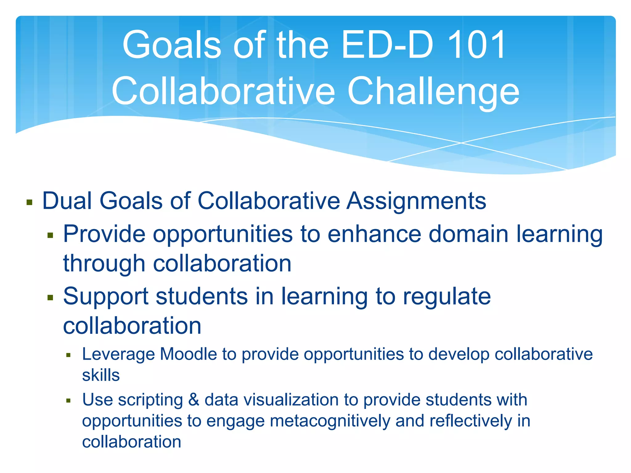 Goals of the ED-D 101
             Collaborative Challenge

   Dual Goals of Collaborative Assignments
     Provide opportunities to enhance domain learning
      through collaboration
     Support students in learning to regulate
      collaboration
         Leverage Moodle to provide opportunities to develop collaborative
          skills
         Use scripting & data visualization to provide students with
          opportunities to engage metacognitively and reflectively in
          collaboration
 