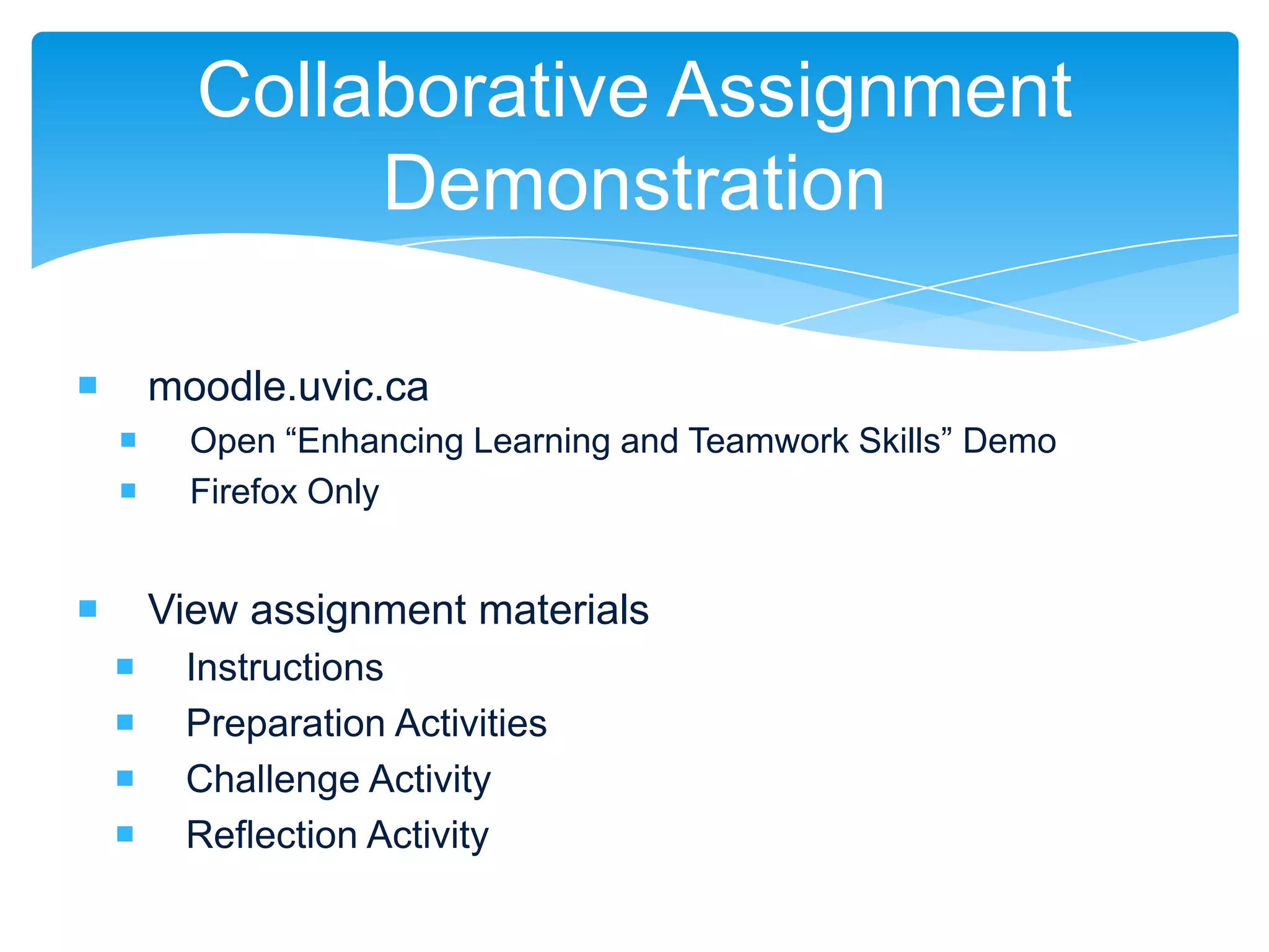 Collaborative Assignment
               Demonstration

       moodle.uvic.ca
         Open “Enhancing Learning and Teamwork Skills” Demo
         Firefox Only


       View assignment materials
        Instructions
        Preparation Activities
        Challenge Activity
        Reflection Activity
 