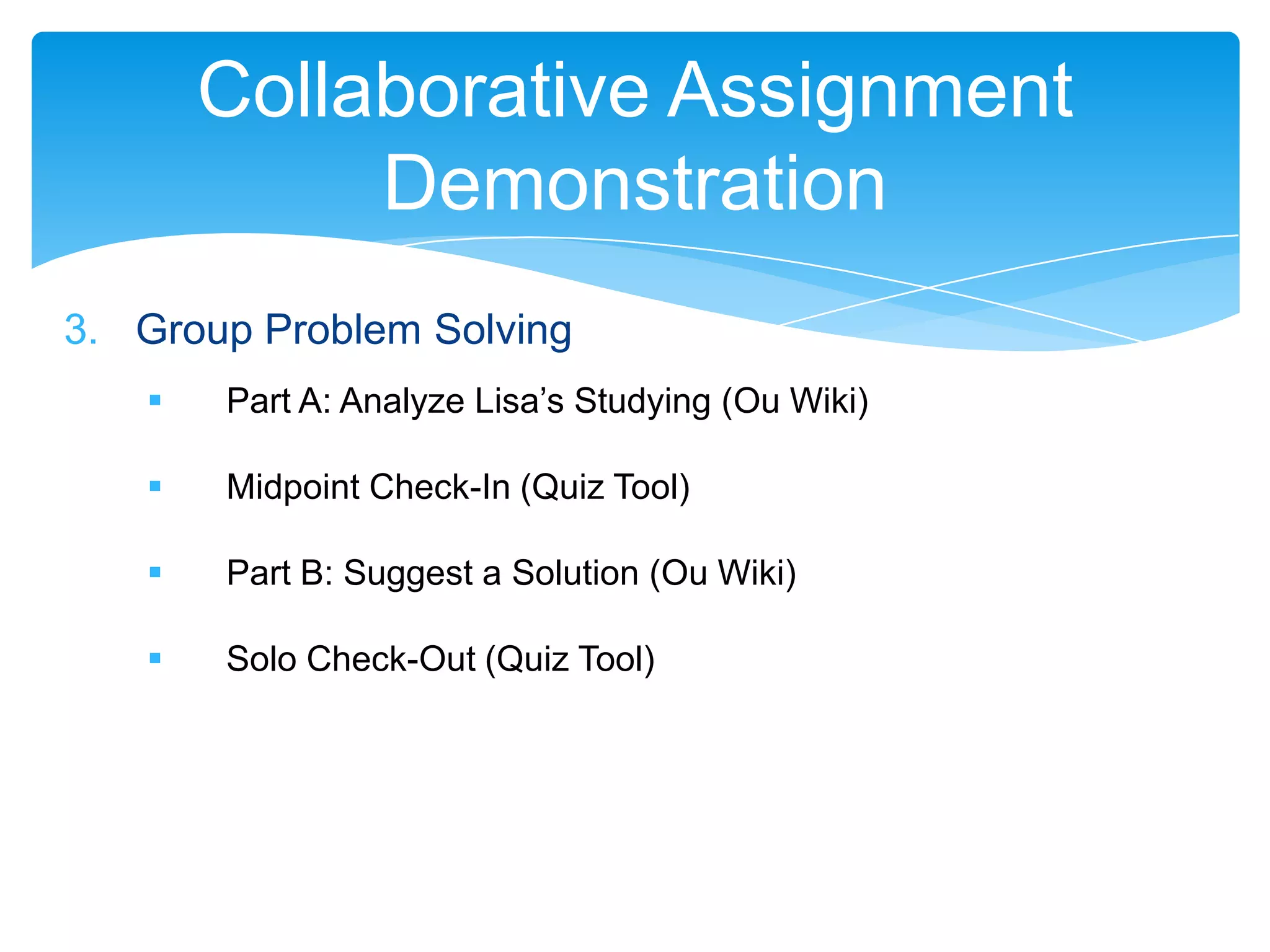 Collaborative Assignment
            Demonstration
3. Group Problem Solving
      Part A: Analyze Lisa’s Studying (Ou Wiki)

      Midpoint Check-In (Quiz Tool)

      Part B: Suggest a Solution (Ou Wiki)

      Solo Check-Out (Quiz Tool)
 