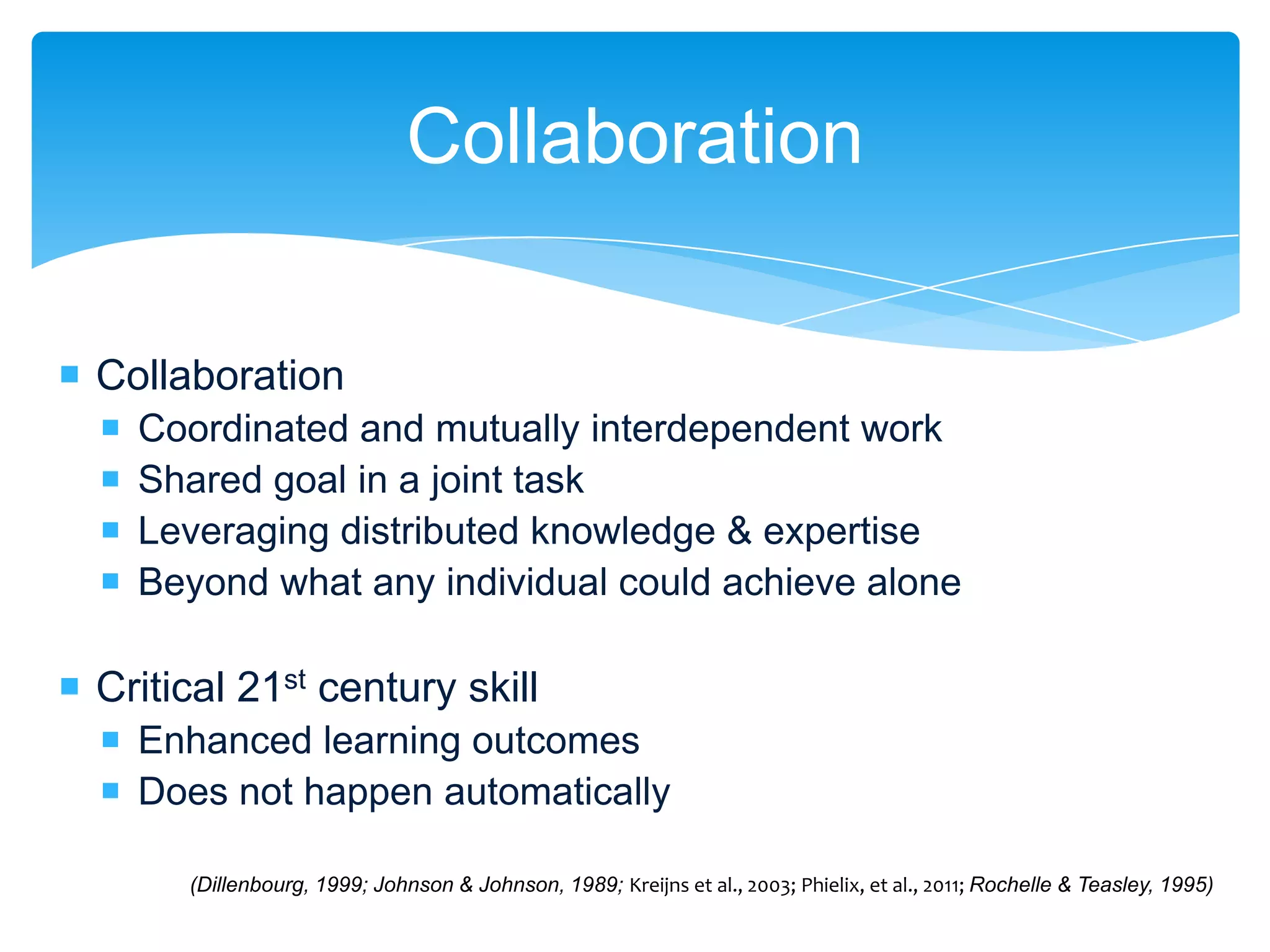 Collaboration

 Collaboration
     Coordinated and mutually interdependent work
     Shared goal in a joint task
     Leveraging distributed knowledge & expertise
     Beyond what any individual could achieve alone

 Critical 21st century skill
   Enhanced learning outcomes
   Does not happen automatically

        (Dillenbourg, 1999; Johnson & Johnson, 1989; Kreijns et al., 2003; Phielix, et al., 2011; Rochelle & Teasley, 1995)
 