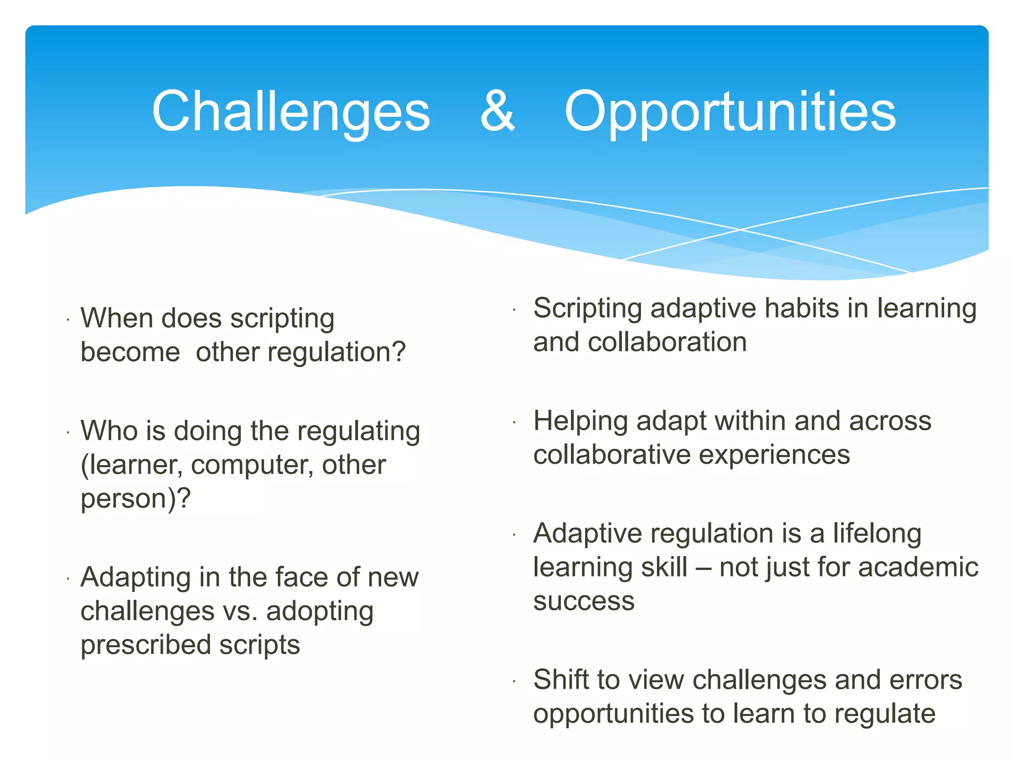 Challenges & Opportunities


   When does scripting              Scripting adaptive habits in learning
    become other regulation?          and collaboration


   Who is doing the regulating      Helping adapt within and across
    (learner, computer, other         collaborative experiences
    person)?
                                     Adaptive regulation is a lifelong
   Adapting in the face of new       learning skill – not just for academic
    challenges vs. adopting           success
    prescribed scripts
                                     Shift to view challenges and errors
                                      opportunities to learn to regulate
 