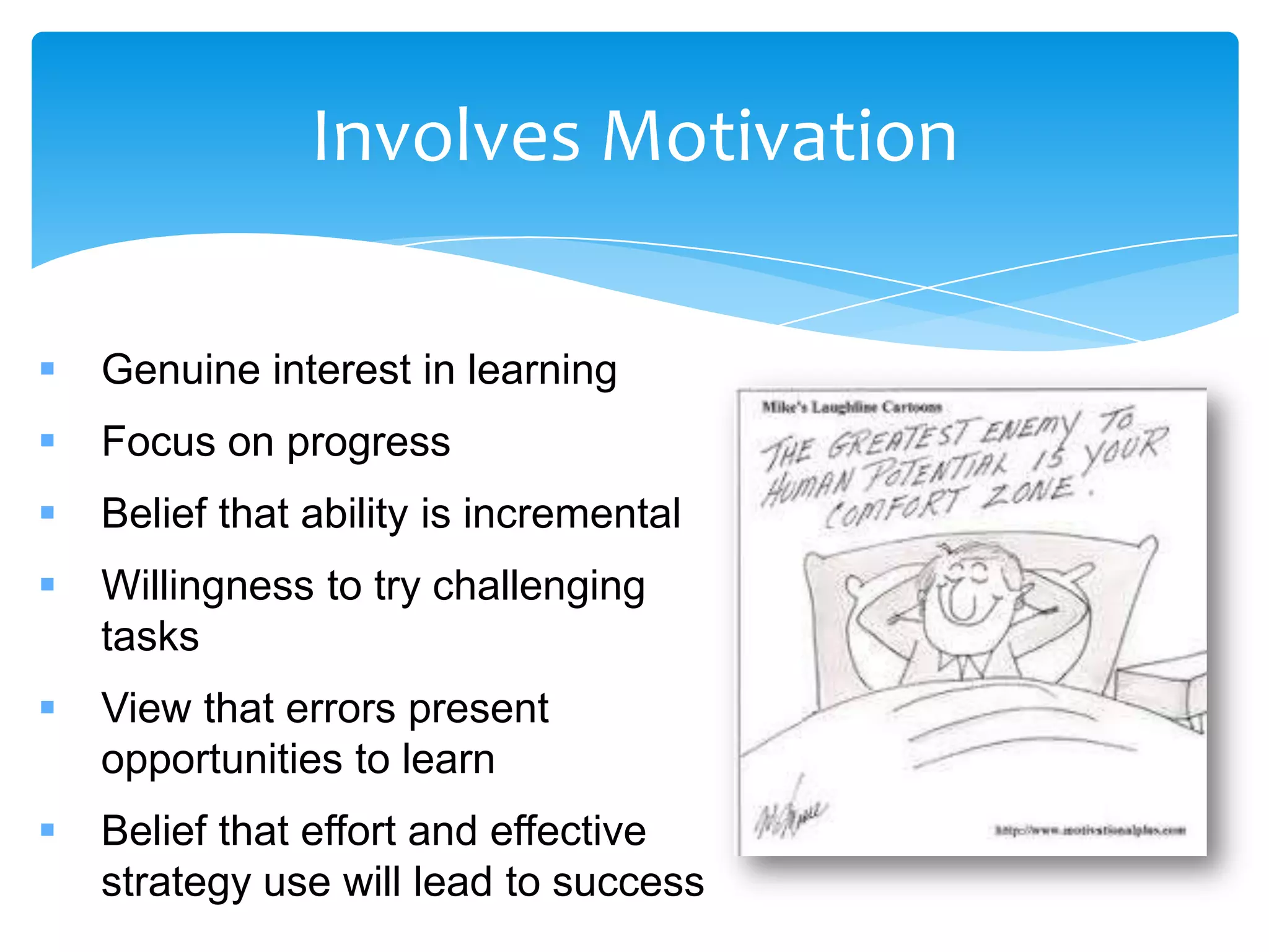 Involves Motivation

   Genuine interest in learning
   Focus on progress
   Belief that ability is incremental
   Willingness to try challenging
    tasks
   View that errors present
    opportunities to learn
   Belief that effort and effective
    strategy use will lead to success
 