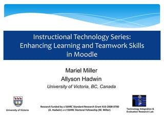 Instructional Technology Series:
             Enhancing Learning and Teamwork Skills
                           in Moodle

                                          Mariel Miller
                                         Allyson Hadwin
                              University of Victoria, BC, Canada



                         Research funded by a SSHRC Standard Research Grant 410-2008-0700
                               (A. Hadwin) and SSHRC Doctoral Fellowship (M. Miller)        Technology Integration &
University of Victoria
                                                                                            Evaluation Research Lab
                                                          1
 