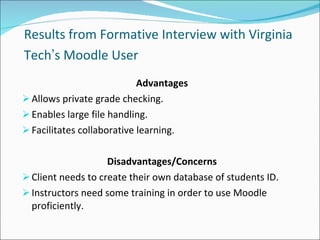 Results from Formative Interview with Virginia Tech ’ s Moodle User   Advantages Allows private grade checking. Enables large file handling. Facilitates collaborative learning.  Disadvantages/Concerns Client needs to create their own database of students ID.  Instructors need some training in order to use Moodle proficiently. 