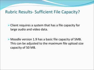 Rubric Results- Sufficient File Capacity? Client requires a system that has a file capacity for large audio and video data. Moodle version 1.9 has a basic file capacity of 5MB. This can be adjusted to the maximum file upload size capacity of 50 MB. 