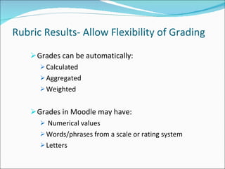 Rubric Results- Allow Flexibility of Grading Grades can be automatically: Calculated Aggregated Weighted Grades in Moodle may have: Numerical values Words/phrases from a scale or rating system Letters 