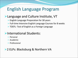 English Language Program Language and Culture Institute, VT  English Language Preparation for 30 years Full-time Intensive English Language Courses for 8 weeks TOEFL- Test of English as a Foreign Language International Students:  Personal Academic Professional   2 ELPs: Blacksburg & Northern VA 