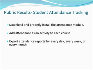 Rubric Results- Student Attendance Tracking Download and properly install the attendance module. Add attendance as an activity to each course Export attendance reports for every day, every week, or every month 