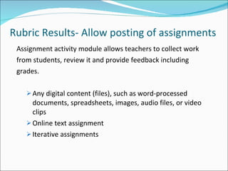 Rubric Results- Allow posting of assignments Assignment activity module allows teachers to collect work from students, review it and provide feedback including grades. Any digital content (files), such as word-processed documents, spreadsheets, images, audio files, or video clips Online text assignment Iterative assignments 