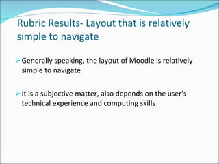   Rubric Results- Layout that is relatively simple to navigate Generally speaking, the layout of Moodle is relatively simple to navigate It is a subjective matter, also depends on the user’s technical experience and computing skills 