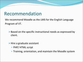 Recommendation We recommend Moodle as the LMS for the English Language Program of VT. Based on the specific instructional needs as expressed by client. Hire a graduate assistant PHP/ HTML script Training, orientation, and maintain the Moodle system 