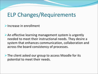ELP Changes/Requirements Increase in enrollment An effective learning management system is urgently needed to meet their instructional needs. They desire a system that enhances communication, collaboration and across the board consistency of processes. The client asked our group to access Moodle for its potential to meet their needs. 
