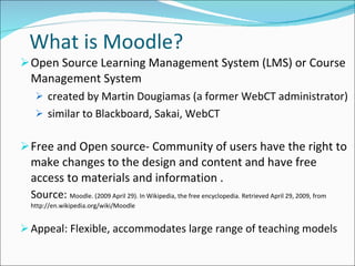 What is Moodle? Open Source Learning Management System (LMS) or Course Management System  created by Martin Dougiamas (a former WebCT administrator) similar to Blackboard, Sakai, WebCT Free and Open source- Community of users have the right to make changes to the design and content and have free access to materials and information . Source:  Moodle. (2009 April 29). In Wikipedia, the free encyclopedia. Retrieved April 29, 2009, from http://en.wikipedia.org/wiki/Moodle  Appeal: Flexible, accommodates large range of teaching models 