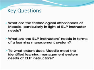 Key Questions What are the technological affordances of Moodle, particularly in light of ELP instructor needs? What are the ELP instructors ’  needs in terms of a learning management system? To what extent does Moodle meet the identified learning management system needs of ELP instructors? 