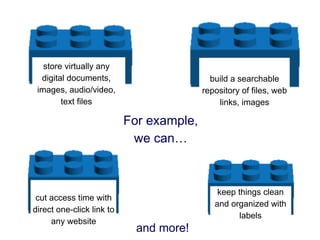 store virtually any
  digital documents,                        build a searchable
 images, audio/video,                     repository of files, web
        text files                            links, images

                           For example,
                            we can…



                                              keep things clean
 cut access time with
                                             and organized with
direct one-click link to
                                                    labels
     any website
                             and more!
 