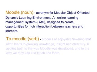 Moodle (noun) - acronym for Modular Object-Oriented
Dynamic Learning Environment. An online learning
management system (LMS), designed to create
opportunities for rich interaction between teachers and
learners.

To moodle (verb) - process of enjoyable tinkering that
often leads to growing knowledge, insight and creativity. It
applies both to the way Moodle was developed, and to the
way we may use it to teach and learn.
 