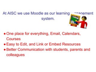 At AISC we use Moodle as our learning management
                    system.


● One place for everything, Email, Calendars,
  Courses
● Easy to Edit, and Link or Embed Resources
● Better Communication with students, parents and
  colleagues
 