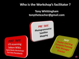Who is the Workshop’s facilitator ?Tony Whittinghamtonytheteacher@gmail.comPRE  TAFEPhotogrammetristSatellitesMappingTAFETeacher Civil Eng.ComputerTrainingState ManagerDirectorPOST  TAFEUTS eLearningSaikore WikisDigital Media WorkshopsPart time Randwick
