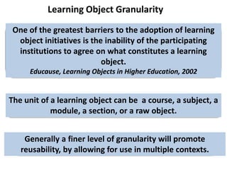 Learning Object GranularityOne of the greatest barriers to the adoption of learning object initiatives is the inability of the participating institutions to agree on what constitutes a learning object.Educause, Learning Objects in Higher Education, 2002The unit of a learning object can be  a course, a subject, a module, a section, or a raw object. Generally a finer level of granularity will promote reusability, by allowing for use in multiple contexts. 