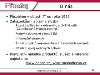 PragoData Consulting, s.r.o.
O nás
22
• Působíme v oblasti IT od roku 1992
• Zákazníkům nabízíme služby:
Řízení vzdělávání a e-learning s LMS Moodle
(Certifikovaný Moodle partner)
Projekty dotované z fondů EU
Informační strategie
Řízení projektů implementace informačních systémů
Návrh a vývoj webových aplikací
• Kompletní nabídku produktů, služeb a referencí
najdete na
www.pdcon.cz, www.meoodlecon.cz
 