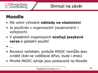 PragoData Consulting, s.r.o.
Shrnutí na závěr
24
Moodle
• Má velmi výhodné náklady na vlastnictví
• Je používán v organizacích (soukromých i
veřejných)
• V globálních organizacích oceňují jazykové
verze a globální použití
• …
• Revoluci nečekám, protože MOOC nemůže stav
zvrátit (kdo se vzdělával dříve, bude i dnes)
• Mnohé MOOC zdroje jsou postavené na Moodle
 