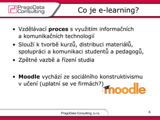 • Vzdělávací proces s využitím informačních
a komunikačních technologií
• Slouží k tvorbě kurzů, distribuci materiálů,
spolupráci a komunikaci studentů a pedagogů,
• Zpětné vazbě a řízení studia
• Moodle vychází ze sociálního konstruktivismu
v učení (uplatní se ve firmách?)
PragoData Consulting, s.r.o.
Co je e-learning?
6
 