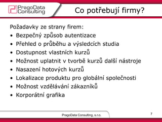 PragoData Consulting, s.r.o.
Co potřebují firmy?
7
Požadavky ze strany firem:
• Bezpečný způsob autentizace
• Přehled o průběhu a výsledcích studia
• Dostupnost vlastních kurzů
• Možnost uplatnit v tvorbě kurzů další nástroje
• Nasazení hotových kurzů
• Lokalizace produktu pro globální společnosti
• Možnost vzdělávání zákazníků
• Korporátní grafika
 