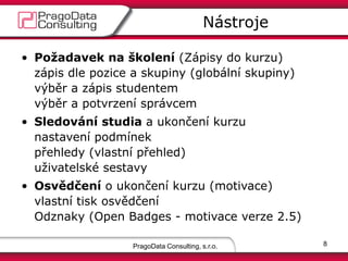 PragoData Consulting, s.r.o.
Nástroje
8
• Požadavek na školení (Zápisy do kurzu)
zápis dle pozice a skupiny (globální skupiny)
výběr a zápis studentem
výběr a potvrzení správcem
• Sledování studia a ukončení kurzu
nastavení podmínek
přehledy (vlastní přehled)
uživatelské sestavy
• Osvědčení o ukončení kurzu (motivace)
vlastní tisk osvědčení
Odznaky (Open Badges - motivace verze 2.5)
 