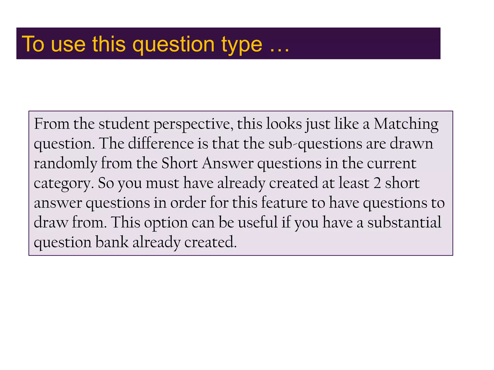 To use this question type …From the student perspective, this looks just like a Matching question. The difference is that the sub-questions are drawn randomly from the Short Answer questions in the current category. So you must have already created at least 2 short answer questions in order for this feature to have questions to draw from. This option can be useful if you have a substantial question bank already created.