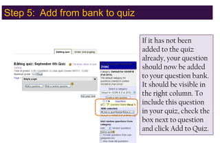 Step 5:  Add from bank to quiz,[object Object],If it has not been added to the quiz already, your question should now be added to your question bank.  It should be visible in the right column. To include this question in your quiz, check the box next to question and click Add to Quiz.,[object Object]
