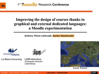 1st        oodle         Research Conference




                Improving the design of courses thanks to
               graphical and external dedicated languages:
                       a Moodle experimentation
                            Authors: Pierre Laforcade, Aymen Abedmouleh




Le Maine University         LIUM laboratory
                            (Computer Science
                            Laboratory)

                                                                           Laval, France

Heraklion, Crete-Greece, September 14-15, 2012    Laforcade / Abedmouleh                   1/19
 
