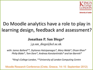 Do Moodle analytics have a role to play in
learning design, feedback and assessment?
                    Jonathan P. San Diego*
                       j.p.san_diego@kcl.ac.uk
  with: James Ballard**, Stylianos Hatzipanagos*, Mary Webb*, Ehsan Khan*
      Philip Blake*, Tom Dore*, Andreas Konstantinidis* and Ian Barrett*

      *King’s College London, **University of London Computing Centre

 Moodle Research Conference (Crete, Greece, 14–15 September 2012)
 