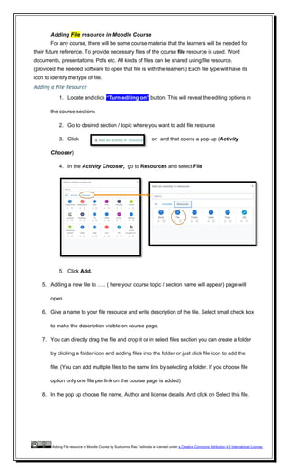 Adding File resource in Moodle Course
For any course, there will be some course material that the learners will be needed for
their future reference. To provide necessary files of the course file resource is used. Word
documents, presentations, Pdfs etc. All kinds of files can be shared using file resource.
(provided the needed software to open that file is with the learners) Each file type will have its
icon to identify the type of file.
Adding a File Resource
1. Locate and click “Turn editing on” button. This will reveal the editing options in
the course sections
2. Go to desired section / topic where you want to add file resource
3. Click on and that opens a pop-up (Activity
Chooser)
4. In the Activity Chooser, go to Resources and select File
5. Click Add.
5. Adding a new file to ….. ( here your course topic / section name will appear) page will
open
6. Give a name to your file resource and write description of the file. Select small check box
to make the description visible on course page.
7. You can directly drag the file and drop it or in select files section you can create a folder
by clicking a folder icon and adding files into the folder or just click file icon to add the
file. (You can add multiple files to the same link by selecting a folder. If you choose file
option only one file per link on the course page is added)
8. In the pop up choose file name, Author and license details. And click on Select this file.
Adding File resource in Moodle Course by Sushumna Rao Tadinada is licensed under a Creative Commons Attribution 4.0 International License.
 