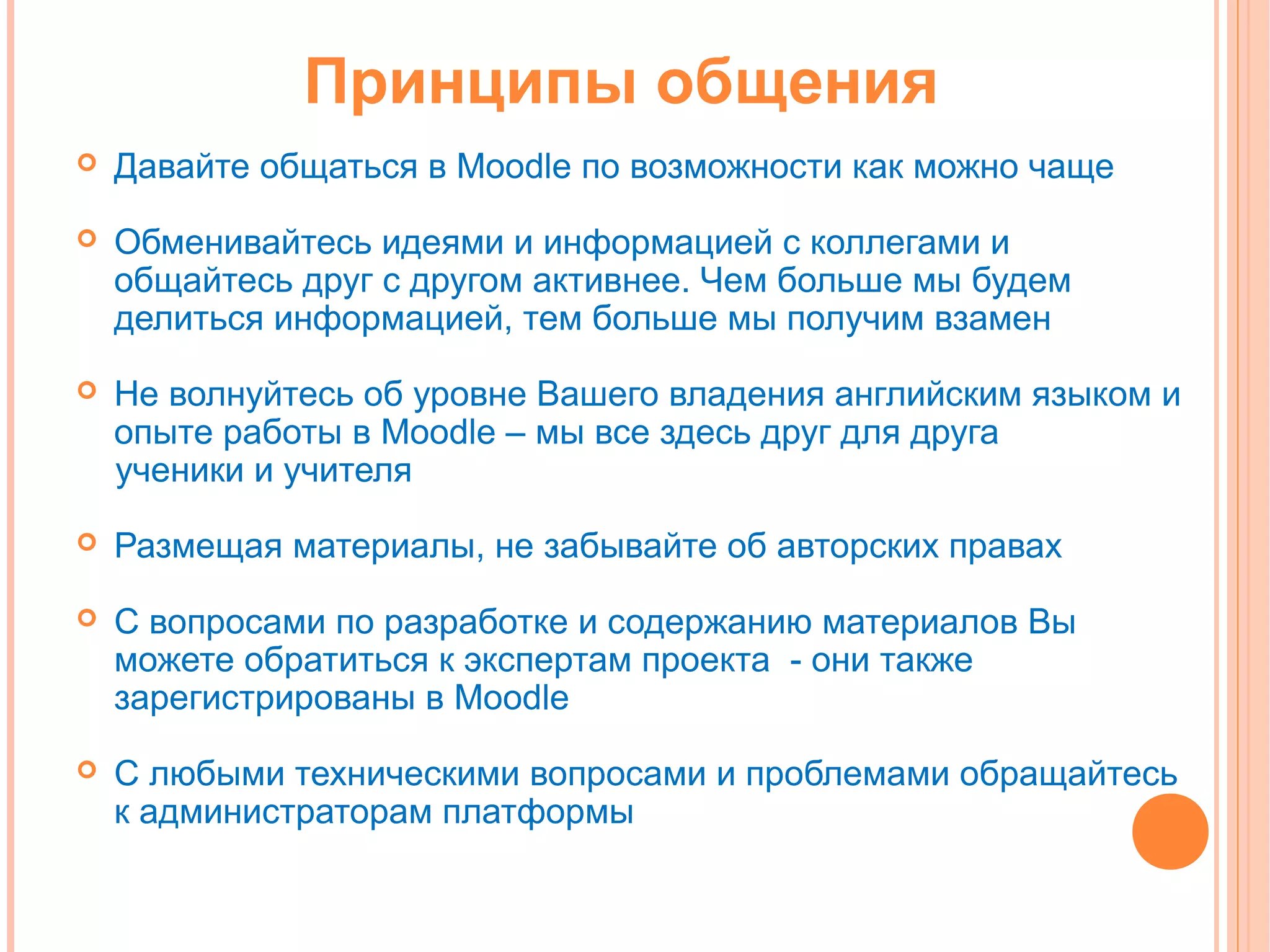 Принципы общения
   Давайте общаться в Moodle по возможности как можно чаще
   Обменивайтесь идеями и информацией с коллегами и
    общайтесь друг с другом активнее. Чем больше мы будем
    делиться информацией, тем больше мы получим взамен
   Не волнуйтесь об уровне Вашего владения английским языком и
    опыте работы в Moodle – мы все здесь друг для друга
    ученики и учителя
   Размещая материалы, не забывайте об авторских правах
   С вопросами по разработке и содержанию материалов Вы
    можете обратиться к экспертам проекта - они также
    зарегистрированы в Moodle
   С любыми техническими вопросами и проблемами обращайтесь
    к администраторам платформы
 