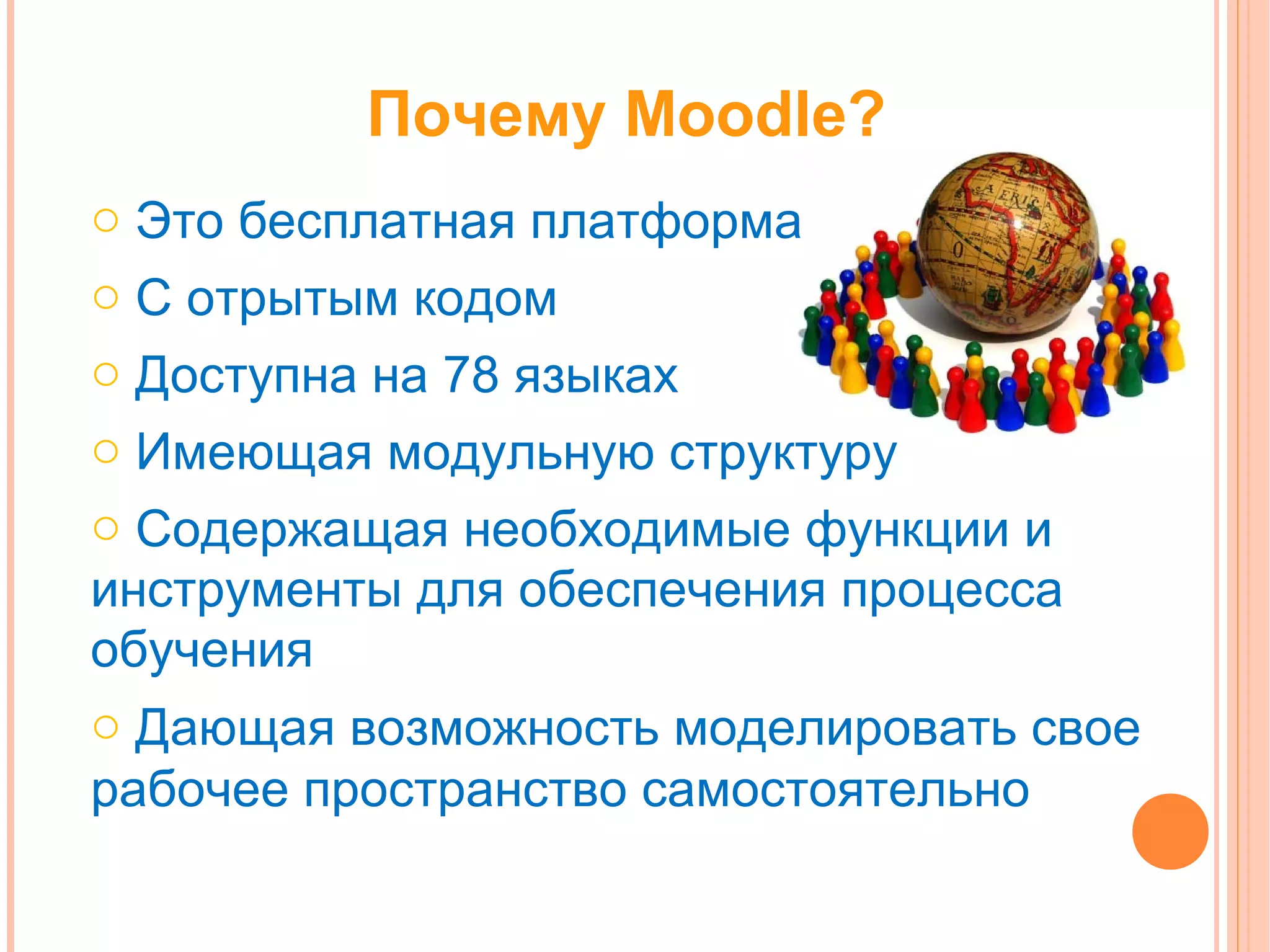 Почему Moodle?
o Это бесплатная платформа
o С отрытым кодом
o Доступна на 78 языках
o Имеющая модульную структуру
o Содержащая необходимые функции и
инструменты для обеспечения процесса
обучения
o Дающая возможность моделировать свое
рабочее пространство самостоятельно
 