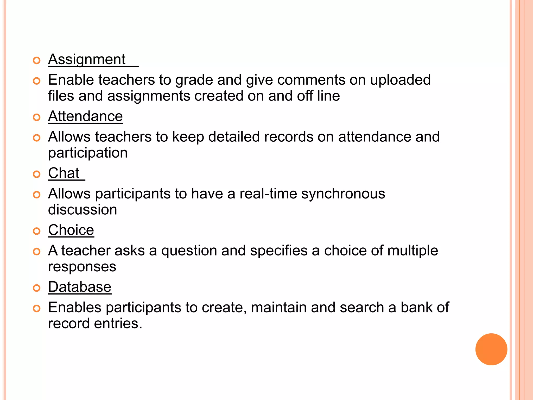  Assignment
 Enable teachers to grade and give comments on uploaded
files and assignments created on and off line
 Attendance
 Allows teachers to keep detailed records on attendance and
participation
 Chat
 Allows participants to have a real-time synchronous
discussion
 Choice
 A teacher asks a question and specifies a choice of multiple
responses
 Database
 Enables participants to create, maintain and search a bank of
record entries.
 