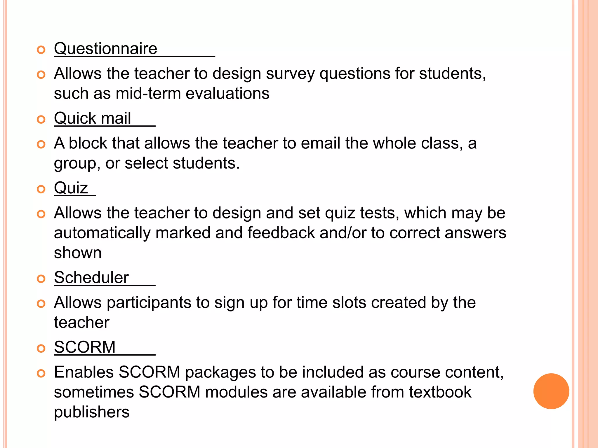  Questionnaire
 Allows the teacher to design survey questions for students,
such as mid-term evaluations
 Quick mail
 A block that allows the teacher to email the whole class, a
group, or select students.
 Quiz
 Allows the teacher to design and set quiz tests, which may be
automatically marked and feedback and/or to correct answers
shown
 Scheduler
 Allows participants to sign up for time slots created by the
teacher
 SCORM
 Enables SCORM packages to be included as course content,
sometimes SCORM modules are available from textbook
publishers
 