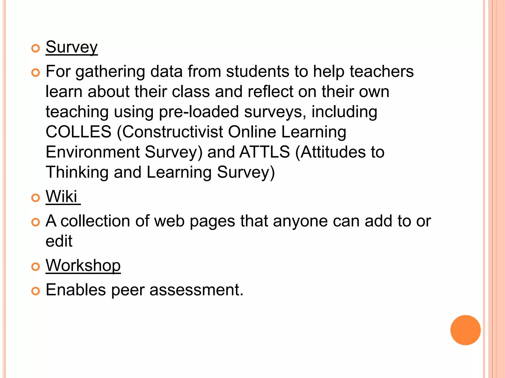  Survey
 For gathering data from students to help teachers
learn about their class and reflect on their own
teaching using pre-loaded surveys, including
COLLES (Constructivist Online Learning
Environment Survey) and ATTLS (Attitudes to
Thinking and Learning Survey)
 Wiki
 A collection of web pages that anyone can add to or
edit
 Workshop
 Enables peer assessment.
 