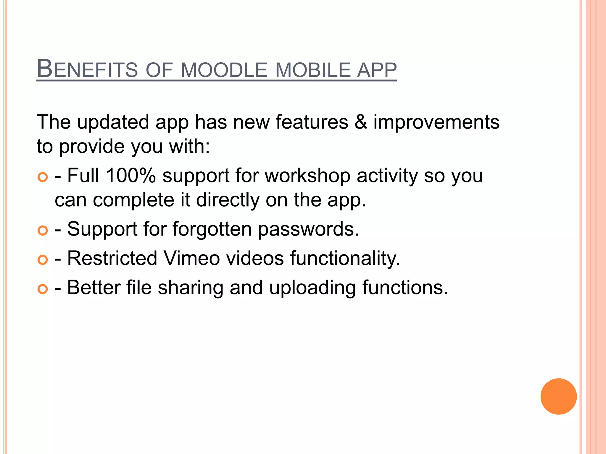 BENEFITS OF MOODLE MOBILE APP
The updated app has new features & improvements
to provide you with:
 - Full 100% support for workshop activity so you
can complete it directly on the app.
 - Support for forgotten passwords.
 - Restricted Vimeo videos functionality.
 - Better file sharing and uploading functions.
 