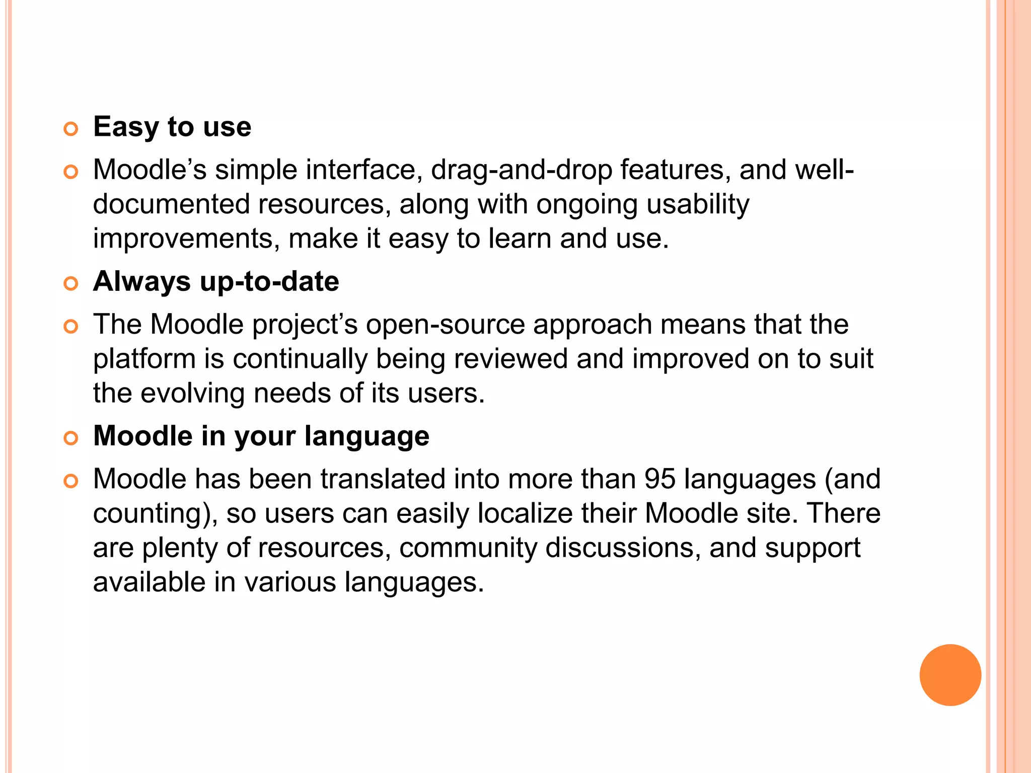  Easy to use
 Moodle’s simple interface, drag-and-drop features, and well-
documented resources, along with ongoing usability
improvements, make it easy to learn and use.
 Always up-to-date
 The Moodle project’s open-source approach means that the
platform is continually being reviewed and improved on to suit
the evolving needs of its users.
 Moodle in your language
 Moodle has been translated into more than 95 languages (and
counting), so users can easily localize their Moodle site. There
are plenty of resources, community discussions, and support
available in various languages.
 